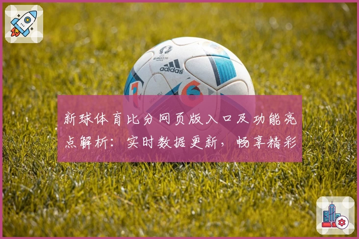 新球体育比分网页版入口及功能亮点解析：实时数据更新，畅享精彩赛事体验