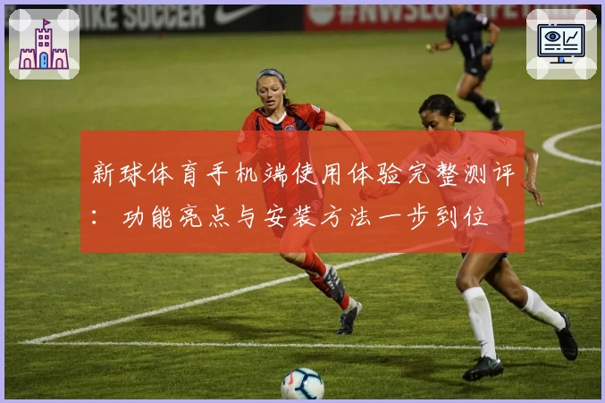 新球体育手机端使用体验完整测评：功能亮点与安装方法一步到位