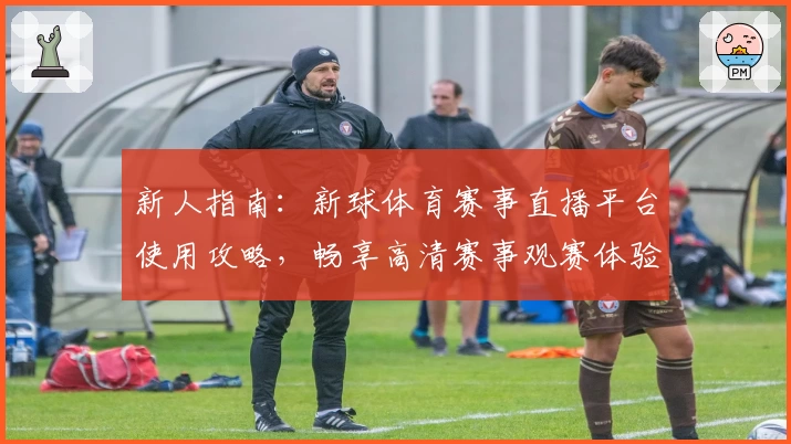 新人指南：新球体育赛事直播平台使用攻略，畅享高清赛事观赛体验