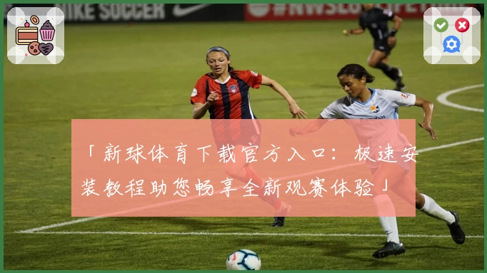 「新球体育下载官方入口：极速安装教程助您畅享全新观赛体验」