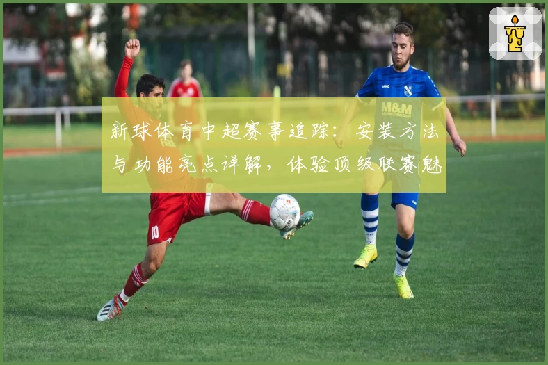 新球体育中超赛事追踪：安装方法与功能亮点详解，体验顶级联赛魅力