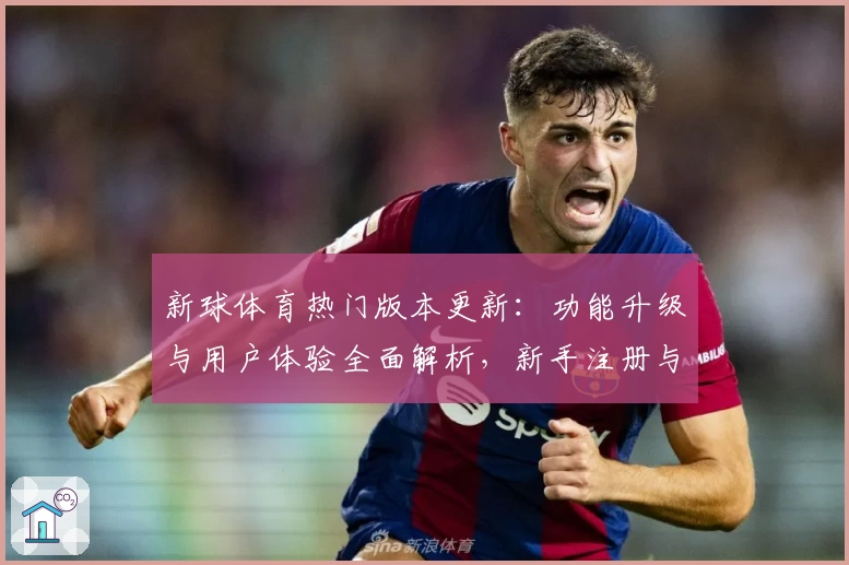 新球体育热门版本更新：功能升级与用户体验全面解析，新手注册与安装教程必读