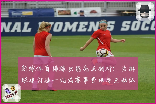 新球体育排球功能亮点剖析：为排球迷打造一站式赛事资讯与互动体验