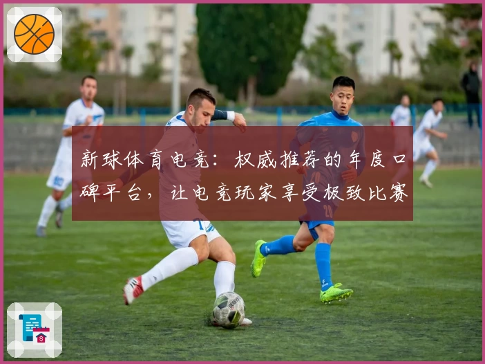 新球体育电竞：权威推荐的年度口碑平台，让电竞玩家享受极致比赛体验