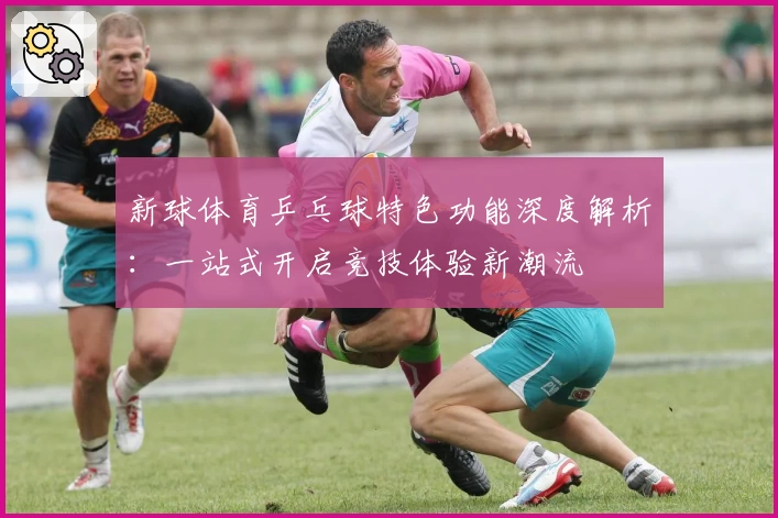 新球体育乒乓球特色功能深度解析：一站式开启竞技体验新潮流