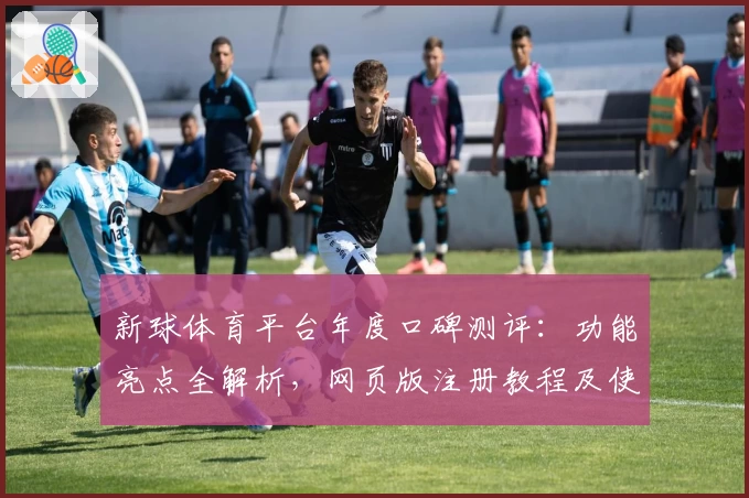 新球体育平台年度口碑测评：功能亮点全解析，网页版注册教程及使用体验分享
