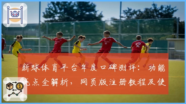 新球体育平台年度口碑测评：功能亮点全解析，网页版注册教程及使用体验分享