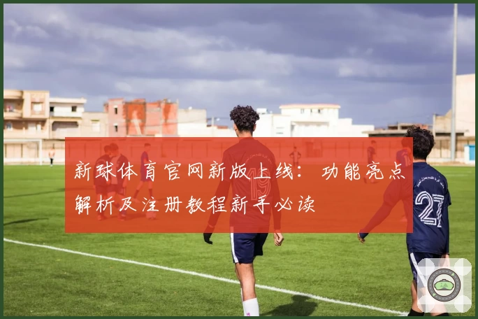 新球体育官网新版上线：功能亮点解析及注册教程新手必读