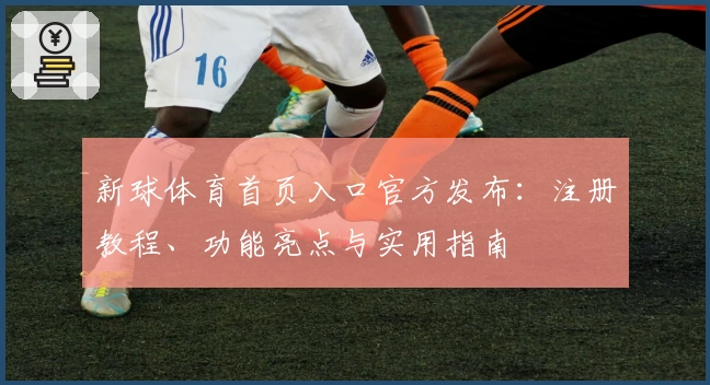 新球体育首页入口官方发布：注册教程、功能亮点与实用指南