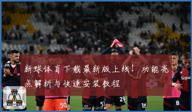 新球体育下载最新版上线！功能亮点解析与快速安装教程